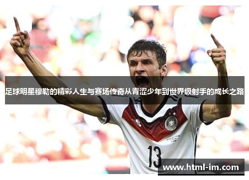 足球明星穆勒的精彩人生与赛场传奇从青涩少年到世界级射手的成长之路 足球明星穆勒的精彩人生与赛场传奇从青涩少年到世界级射手的成长之路