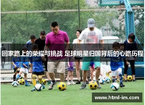 回家路上的荣耀与挑战 足球明星归国背后的心路历程 回家路上的荣耀与挑战 足球明星归国背后的心路历程