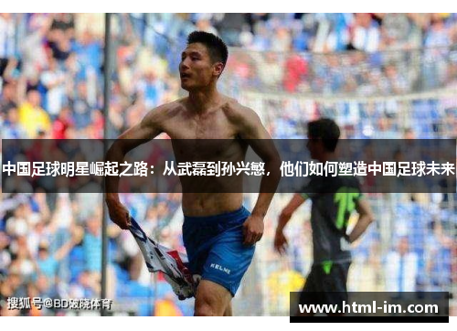 中国足球明星崛起之路：从武磊到孙兴慜，他们如何塑造中国足球未来
