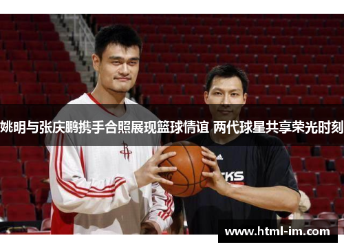 姚明与张庆鹏携手合照展现篮球情谊 两代球星共享荣光时刻 姚明与张庆鹏携手合照展现篮球情谊 两代球星共享荣光时刻