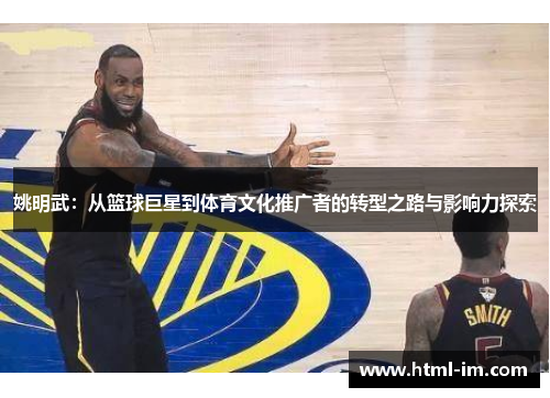 姚明武:从篮球巨星到体育文化推广者的转型之路与影响力探索 姚明武:从篮球巨星到体育文化推广者的转型之路与影响力探索