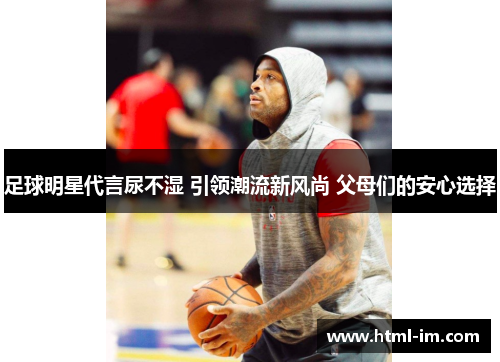 足球明星代言尿不湿 引领潮流新风尚 父母们的安心选择 足球明星代言尿不湿 引领潮流新风尚 父母们的安心选择