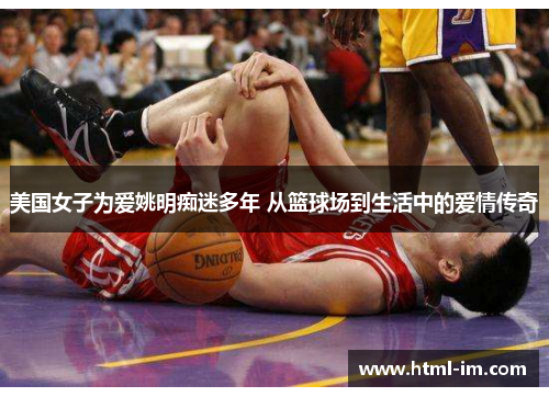 美国女子为爱姚明痴迷多年 从篮球场到生活中的爱情传奇 美国女子为爱姚明痴迷多年 从篮球场到生活中的爱情传奇
