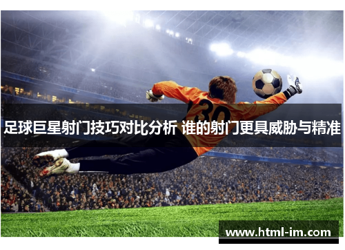 足球巨星射门技巧对比分析 谁的射门更具威胁与精准