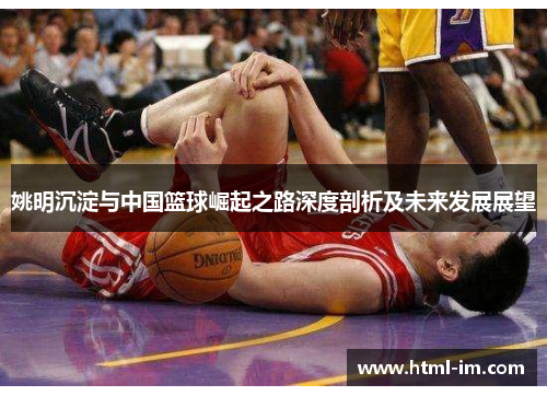 姚明沉淀与中国篮球崛起之路深度剖析及未来发展展望 姚明沉淀与中国篮球崛起之路深度剖析及未来发展展望