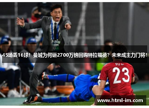 45场丢16球!曼城为何砸2700万镑回购特拉福德?未来成主力门将! 45场丢16球!曼城为何砸2700万镑回购特拉福德?未来成主力门将!