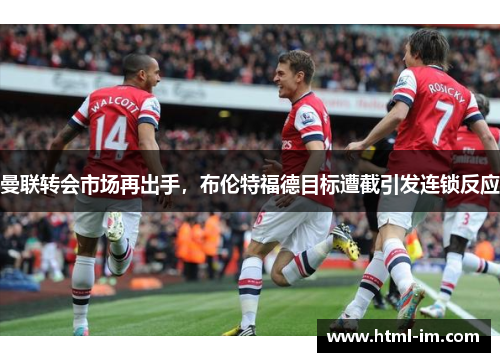 曼联转会市场再出手,布伦特福德目标遭截引发连锁反应 曼联转会市场再出手,布伦特福德目标遭截引发连锁反应